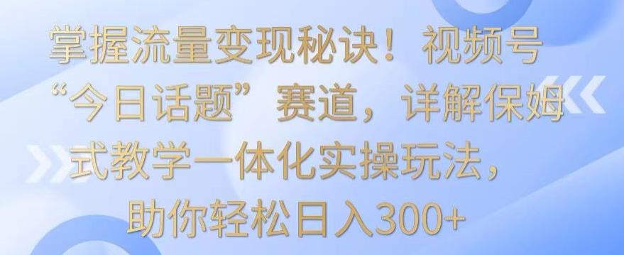 掌握流量变现秘诀！视频号“今日话题”赛道，详解保姆式教学一体化实操玩法，助你轻松日入300+【揭秘】-我的网站